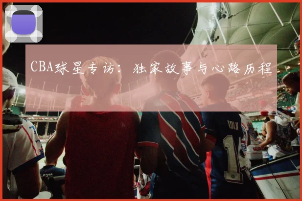 CBA球星专访：独家故事与心路历程