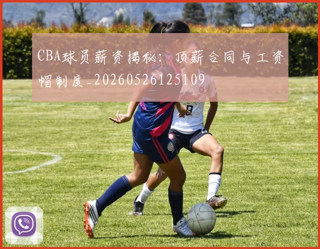 CBA球员薪资揭秘：顶薪合同与工资帽制度_20260526125109