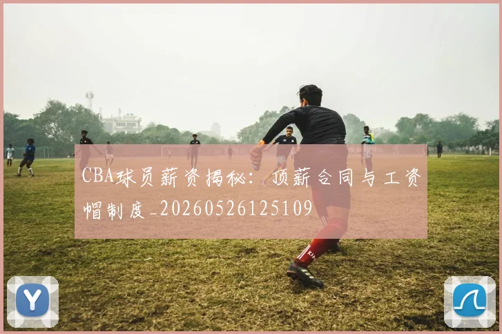 CBA球员薪资揭秘:顶薪合同与工资帽制度_20260526125109