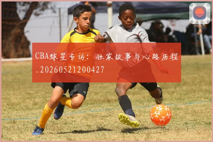 CBA球星专访:独家故事与心路历程_20260521200427